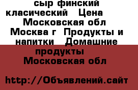 сыр финский класический › Цена ­ 800 - Московская обл., Москва г. Продукты и напитки » Домашние продукты   . Московская обл.